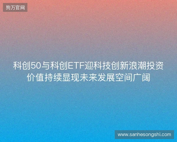 科创50与科创ETF迎科技创新浪潮投资价值持续显现未来发展空间广阔 科创50与科创ETF迎科技创新浪潮投资价值持续显现未来发展空间广阔